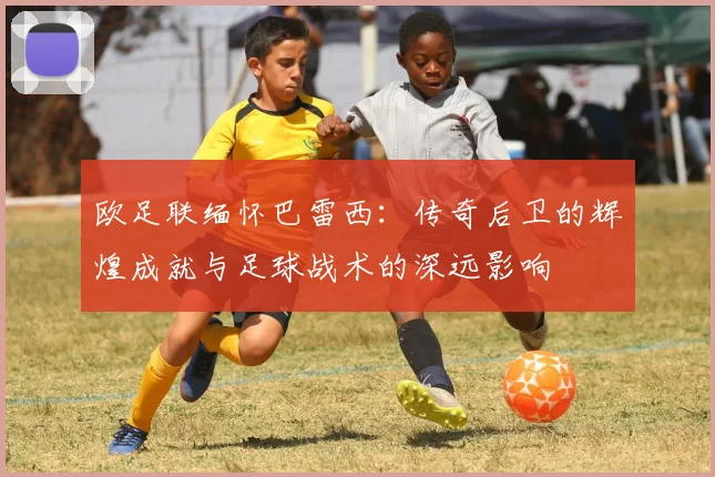 欧足联缅怀巴雷西：传奇后卫的辉煌成就与足球战术的深远影响