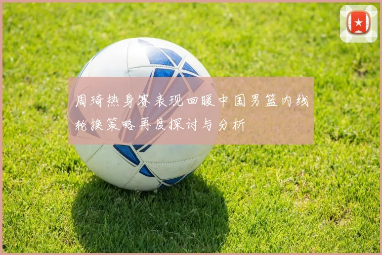 周琦热身赛表现回暖中国男篮内线轮换策略再度探讨与分析