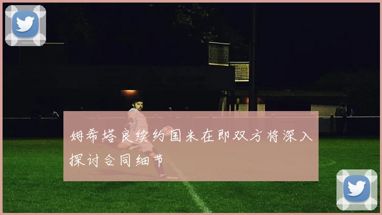 姆希塔良续约国米在即双方将深入探讨合同细节