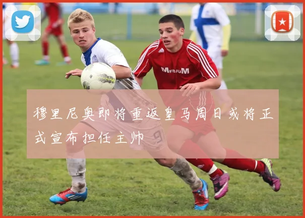 穆里尼奥即将重返皇马周日或将正式宣布担任主帅