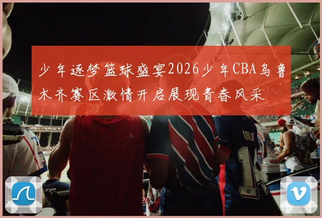 少年逐梦篮球盛宴2026少年CBA乌鲁木齐赛区激情开启展现青春风采
