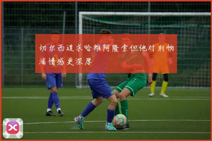 切尔西追求哈维阿隆索但他对利物浦情感更深厚