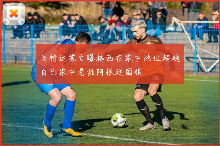 马特达蒙自曝梅西在家中地位超越自己家中悬挂阿根廷国旗