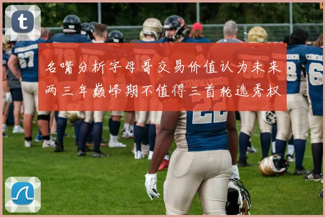 名嘴分析字母哥交易价值认为未来两三年巅峰期不值得三首轮选秀权