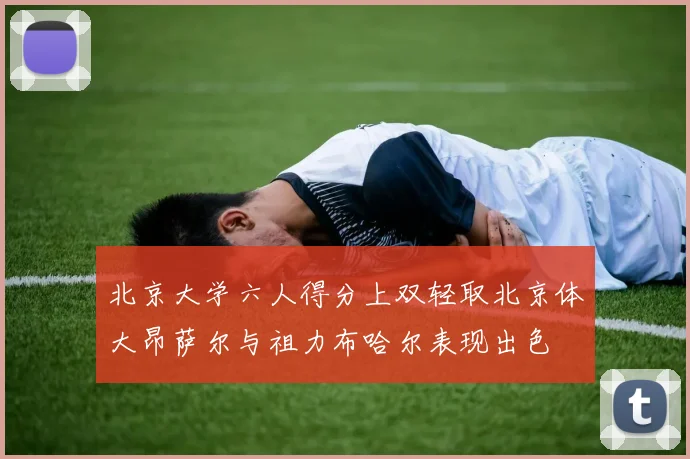北京大学六人得分上双轻取北京体大昂萨尔与祖力布哈尔表现出色