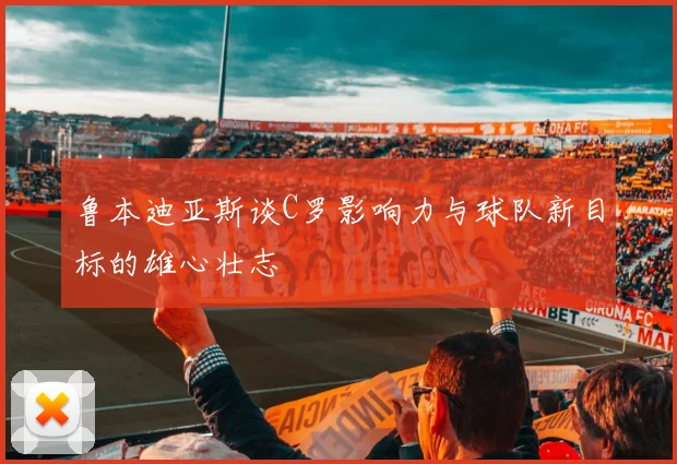 鲁本迪亚斯谈C罗影响力与球队新目标的雄心壮志