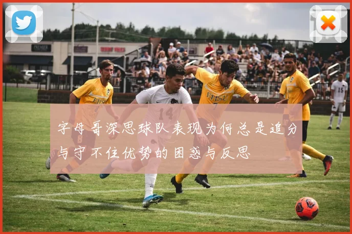 字母哥深思球队表现为何总是追分与守不住优势的困惑与反思