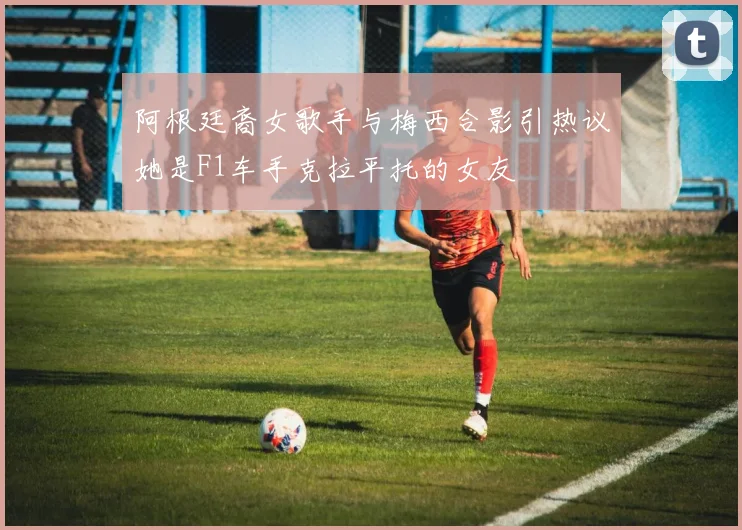 阿根廷裔女歌手与梅西合影引热议她是F1车手克拉平托的女友