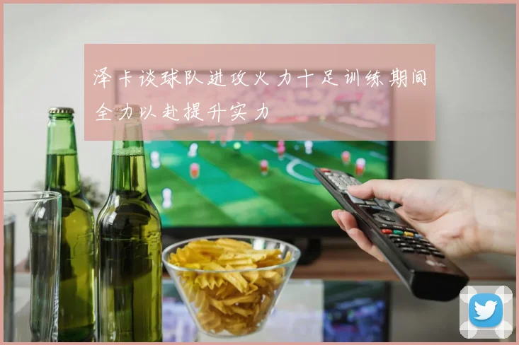 泽卡谈球队进攻火力十足训练期间全力以赴提升实力