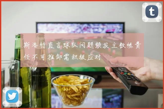 斯洛特直言球队问题频发主教练责任不可推卸需积极应对
