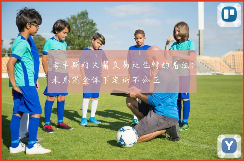 考辛斯对火箭交易杜兰特的看法：未见完全体下定论不公正
