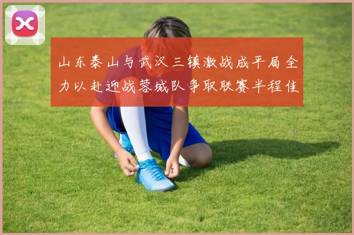 山东泰山与武汉三镇激战成平局全力以赴迎战蓉城队争取联赛半程佳绩