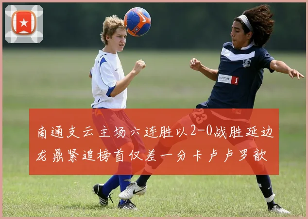 南通支云主场六连胜以2-0战胜延边龙鼎紧追榜首仅差一分卡卢卢罗歆破门助力