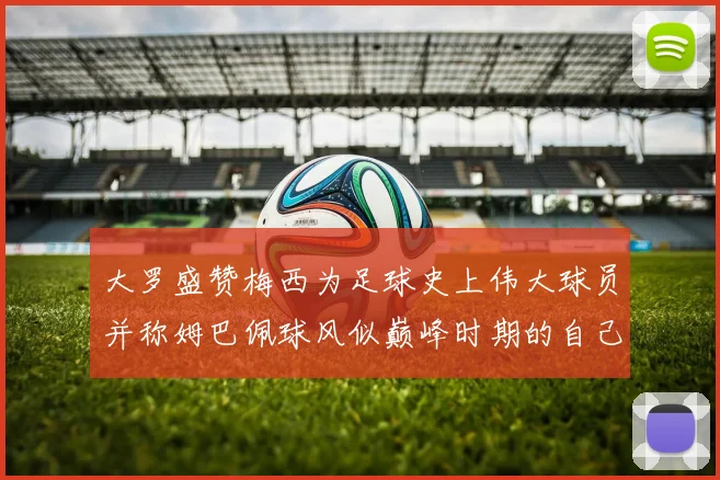 大罗盛赞梅西为足球史上伟大球员并称姆巴佩球风似巅峰时期的自己