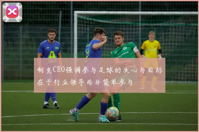 耐克CEO强调参与足球的决心与目标在于行业领导而非简单参与
