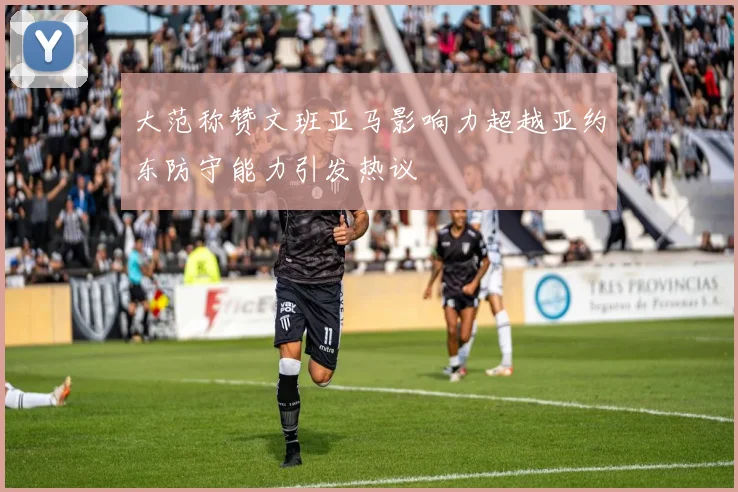 大范称赞文班亚马影响力超越亚约东防守能力引发热议