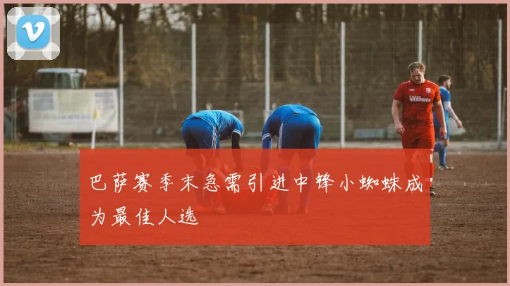 巴萨赛季末急需引进中锋小蜘蛛成为最佳人选