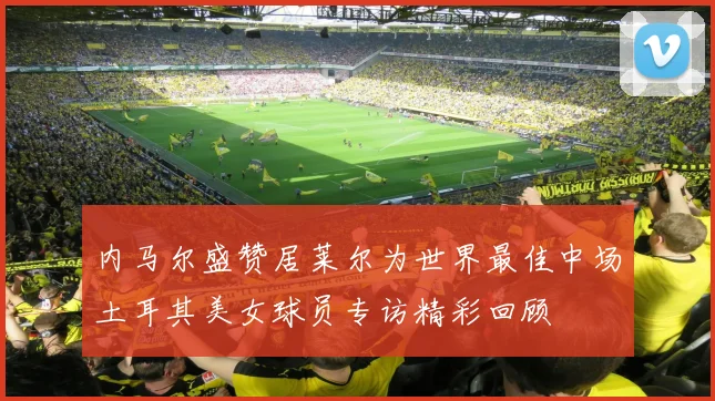 内马尔盛赞居莱尔为世界最佳中场土耳其美女球员专访精彩回顾