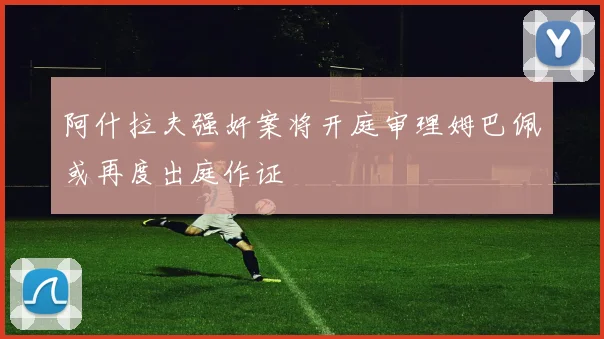 阿什拉夫强奸案将开庭审理姆巴佩或再度出庭作证