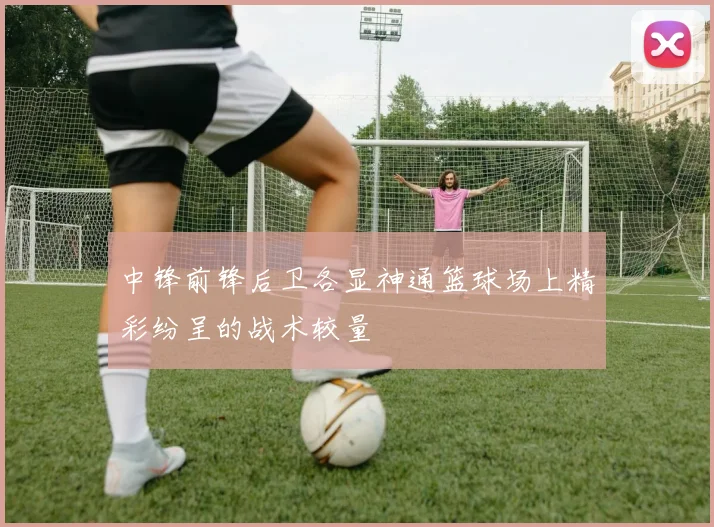 中锋前锋后卫各显神通篮球场上精彩纷呈的战术较量