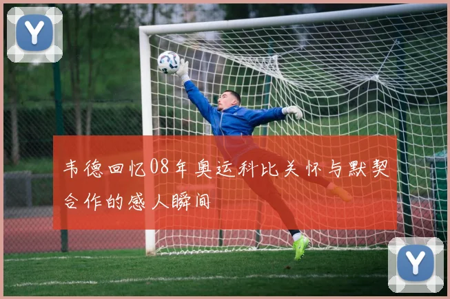 韦德回忆08年奥运科比关怀与默契合作的感人瞬间