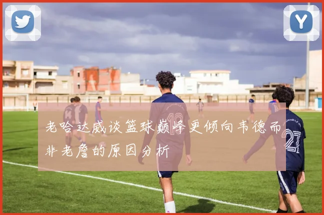 老哈达威谈篮球巅峰更倾向韦德而非老詹的原因分析