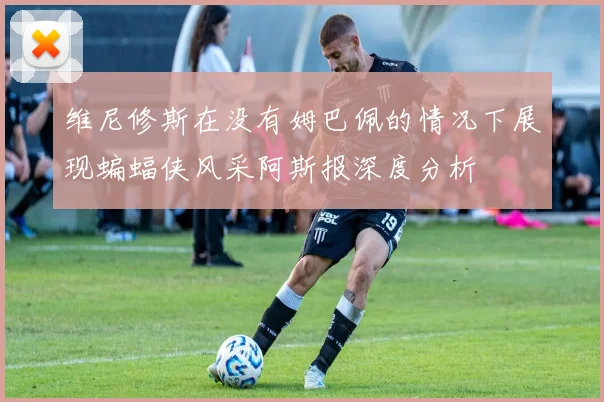 维尼修斯在没有姆巴佩的情况下展现蝙蝠侠风采阿斯报深度分析